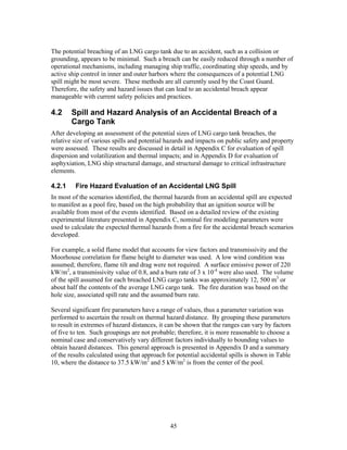 The potential breaching of an LNG cargo tank due to an accident, such as a collision or
grounding, appears to be minimal. Such a breach can be easily reduced through a number of
operational mechanisms, including managing ship traffic, coordinating ship speeds, and by
active ship control in inner and outer harbors where the consequences of a potential LNG
spill might be most severe. These methods are all currently used by the Coast Guard.
Therefore, the safety and hazard issues that can lead to an accidental breach appear
manageable with current safety policies and practices.

4.2     Spill and Hazard Analysis of an Accidental Breach of a
        Cargo Tank
After developing an assessment of the potential sizes of LNG cargo tank breaches, the
relative size of various spills and potential hazards and impacts on public safety and property
were assessed. These results are discussed in detail in Appendix C for evaluation of spill
dispersion and volatilization and thermal impacts; and in Appendix D for evaluation of
asphyxiation, LNG ship structural damage, and structural damage to critical infrastructure
elements.

4.2.1    Fire Hazard Evaluation of an Accidental LNG Spill
In most of the scenarios identified, the thermal hazards from an accidental spill are expected
to manifest as a pool fire, based on the high probability that an ignition source will be
available from most of the events identified. Based on a detailed review of the existing
experimental literature presented in Appendix C, nominal fire modeling parameters were
used to calculate the expected thermal hazards from a fire for the accidental breach scenarios
developed.

For example, a solid flame model that accounts for view factors and transmissivity and the
Moorhouse correlation for flame height to diameter was used. A low wind condition was
assumed; therefore, flame tilt and drag were not required. A surface emissive power of 220
kW/m2, a transmissivity value of 0.8, and a burn rate of 3 x 10-4 were also used. The volume
of the spill assumed for each breached LNG cargo tanks was approximately 12, 500 m3 or
about half the contents of the average LNG cargo tank. The fire duration was based on the
hole size, associated spill rate and the assumed burn rate.

Several significant fire parameters have a range of values, thus a parameter variation was
performed to ascertain the result on thermal hazard distance. By grouping these parameters
to result in extremes of hazard distances, it can be shown that the ranges can vary by factors
of five to ten. Such groupings are not probable; therefore, it is more reasonable to choose a
nominal case and conservatively vary different factors individually to bounding values to
obtain hazard distances. This general approach is presented in Appendix D and a summary
of the results calculated using that approach for potential accidental spills is shown in Table
10, where the distance to 37.5 kW/m2 and 5 kW/m2 is from the center of the pool.




                                               45
 