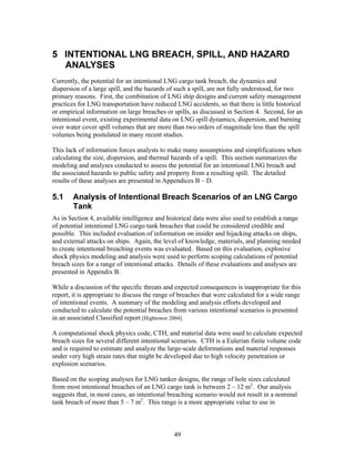 5 INTENTIONAL LNG BREACH, SPILL, AND HAZARD
  ANALYSES
Currently, the potential for an intentional LNG cargo tank breach, the dynamics and
dispersion of a large spill, and the hazards of such a spill, are not fully understood, for two
primary reasons. First, the combination of LNG ship designs and current safety management
practices for LNG transportation have reduced LNG accidents, so that there is little historical
or empirical information on large breaches or spills, as discussed in Section 4. Second, for an
intentional event, existing experimental data on LNG spill dynamics, dispersion, and burning
over water cover spill volumes that are more than two orders of magnitude less than the spill
volumes being postulated in many recent studies.

This lack of information forces analysts to make many assumptions and simplifications when
calculating the size, dispersion, and thermal hazards of a spill. This section summarizes the
modeling and analyses conducted to assess the potential for an intentional LNG breach and
the associated hazards to public safety and property from a resulting spill. The detailed
results of these analyses are presented in Appendices B – D.

5.1     Analysis of Intentional Breach Scenarios of an LNG Cargo
        Tank
As in Section 4, available intelligence and historical data were also used to establish a range
of potential intentional LNG cargo tank breaches that could be considered credible and
possible. This included evaluation of information on insider and hijacking attacks on ships,
and external attacks on ships. Again, the level of knowledge, materials, and planning needed
to create intentional breaching events was evaluated. Based on this evaluation, explosive
shock physics modeling and analysis were used to perform scoping calculations of potential
breach sizes for a range of intentional attacks. Details of these evaluations and analyses are
presented in Appendix B.

While a discussion of the specific threats and expected consequences is inappropriate for this
report, it is appropriate to discuss the range of breaches that were calculated for a wide range
of intentional events. A summary of the modeling and analysis efforts developed and
conducted to calculate the potential breaches from various intentional scenarios is presented
in an associated Classified report [Hightower 2004].

A computational shock physics code, CTH, and material data were used to calculate expected
breach sizes for several different intentional scenarios. CTH is a Eulerian finite volume code
and is required to estimate and analyze the large-scale deformations and material responses
under very high strain rates that might be developed due to high velocity penetration or
explosion scenarios.

Based on the scoping analyses for LNG tanker designs, the range of hole sizes calculated
from most intentional breaches of an LNG cargo tank is between 2 – 12 m2. Our analysis
suggests that, in most cases, an intentional breaching scenario would not result in a nominal
tank breach of more than 5 – 7 m2. This range is a more appropriate value to use in



                                               49
 