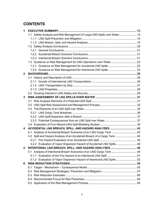 CONTENTS
1   EXECUTIVE SUMMARY ...................................................................................................... 13
    1.1 Safety Analysis and Risk Management of Large LNG Spills over Water....................... 15
      1.1.1 LNG Spill Prevention and Mitigation........................................................................ 15
      1.1.2 LNG Breach, Spill, and Hazard Analyses................................................................ 16
    1.2 Safety Analysis Conclusions ......................................................................................... 20
      1.2.1 General Conclusions............................................................................................... 21
      1.2.2 Accidental Breach Scenario Conclusions................................................................ 21
      1.2.3 Intentional Breach Scenario Conclusions................................................................ 21
    1.3 Guidance on Risk Management for LNG Operations over Water.................................. 22
      1.3.1 Guidance on Risk Management for Accidental LNG Spills ..................................... 22
      1.3.2 Guidance on Risk Management for Intentional LNG Spills ..................................... 23
2   BACKGROUND.................................................................................................................... 25
    2.1 History and Description of LNG ..................................................................................... 26
      2.1.1 Growth of International LNG Transportation............................................................ 26
      2.1.2 LNG Transportation by Ship.................................................................................... 27
      2.1.3 LNG Properties ....................................................................................................... 28
    2.2 Growing Interest in LNG Safety and Security................................................................ 29
3   RISK ASSESSMENT OF LNG SPILLS OVER WATER ...................................................... 31
    3.1 Risk Analysis Elements of a Potential LNG Spill ........................................................... 31
    3.2 LNG Spill Risk Assessment and Management Process ................................................ 32
    3.3 The Elements of an LNG Spill over Water..................................................................... 34
      3.3.1 LNG Cargo Tank Breaches ..................................................................................... 36
      3.3.2 LNG Spill Dispersion after a Breach........................................................................ 37
      3.3.3 Potential Consequences from an LNG Spill over Water.......................................... 37
    3.4 Evaluation of Four Recent LNG Spill Modeling Studies ................................................ 39
4   ACCIDENTAL LNG BREACH, SPILL, AND HAZARD ANALYSES ................................... 43
    4.1 Analysis of Accidental Breach Scenarios of an LNG Cargo Tank ................................. 43
    4.2 Spill and Hazard Analysis of an Accidental Breach of a Cargo Tank ............................ 45
      4.2.1 Fire Hazard Evaluation of an Accidental LNG Spill ................................................. 45
      4.2.2 Evaluation of Vapor Dispersion Hazard of Accidental LNG Spills ........................... 46
5   INTENTIONAL LNG BREACH, SPILL, AND HAZARD ANALYSES................................... 49
    5.1 Analysis of Intentional Breach Scenarios of an LNG Cargo Tank ................................. 49
      5.1.1 Evaluation of the Fire Hazard of an Intentional LNG Spill ....................................... 51
      5.1.2 Evaluation of Vapor Dispersion Hazard of Intentional LNG Spills ........................... 52
6   RISK REDUCTION STRATEGIES ....................................................................................... 55
    6.1 Target – Mechanism – Consequence Model................................................................. 55
    6.2 Risk Management Strategies: Prevention and Mitigation .............................................. 57
    6.3 Risk Reduction Examples ............................................................................................. 60
    6.4 Recommended Focus for Risk Prevention .................................................................... 62
    6.5 Application of the Risk Management Process ............................................................... 64



                                                                5
 