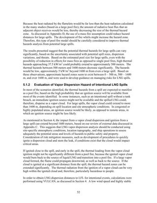 Because the heat radiated by the flamelets would be far less than the heat radiation calculated
in the many studies (based on a large pool fire), the amount of radiative heat flux that an
adjacent object receives would be less, thereby decreasing the size of the thermal hazard
zone. As discussed in Appendix D, the use of a mass fire assumption could reduce hazard
distances for large spills. The development of fire whirls might increase the hazard zone.
Therefore, this type of pool fire model should be carefully considered to improve thermal
hazards analysis from potential large spills.

The results presented suggest that the potential thermal hazards for large spills can vary
significantly, based on the uncertainty associated with potential spill sizes, dispersion
variations, and threats. Based on the estimated pool size for large spills, even with the
possibility of reduction in effects for mass fires as opposed to single pool fires, high thermal
hazards approaching 37.5 kW/m2 could probably extend to approximately 500 meters. The
thermal hazards between 500 meters and 1600 meters decrease significantly. The hazards
would be low, approximately 5 kW/m2 beyond 1600 m from even a large spill. Based on
these observations, approximate hazard zones seem to exist between 0 – 500 m, 500 – 1600
m, and over 1600 m, and were used to develop guidance on managing risks for LNG spills.

5.1.2    Evaluation of Vapor Dispersion Hazard of Intentional LNG Spills
In most of the scenarios identified, the thermal hazards from a spill are expected to manifest
as a pool fire, based on the high probability that an ignition source will be available from
most of the events identified. In some instances, such as an intentional spill without a tank
breach, an immediate ignition source might not be available and the spilled LNG could,
therefore, disperse as a vapor cloud. For large spills, the vapor cloud could extend to more
than 1600 m, depending on spill location and site atmospheric conditions. In congested or
highly populated areas, an ignition source would be likely, as opposed to remote areas, in
which an ignition source might be less likely.

As mentioned in Section 4, the impact from a vapor cloud dispersion and ignition from a
large spill can extend beyond 1600 meters, based on our review of external data discussed in
Appendix C. This suggests that LNG vapor dispersion analysis should be conducted using
site-specific atmospheric conditions, location topography, and ship operations to assess
adequately the potential areas and levels of hazards to public safety and property.
Consideration of risk mitigation measures, such as development of procedures to quickly
ignite a dispersion cloud and stem the leak, if conditions exist that the cloud would impact
critical areas.

If ignited close to the spill, and early in the spill, the thermal loading from the vapor cloud
ignition might not be significantly different from a pool fire, because the ignited vapor cloud
would burn back to the source of liquid LNG and transition into a pool fire. If a large vapor
cloud formed, the flame could propagate downwind, as well as back to the source. If the
cloud is ignited at a significant distance from the spill, the thermal hazard zones can be
extended significantly. The thermal radiation from the ignition of a vapor cloud can be very
high within the ignited cloud and, therefore, particularly hazardous to people.

In order to obtain LNG dispersion distances to LFL for intentional events, calculations were
performed using VULCAN, as discussed in Section 4. A low wind speed and highly stable


                                               52
 