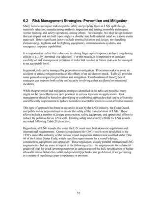 6.2     Risk Management Strategies: Prevention and Mitigation
Many factors can impact risks to public safety and property from an LNG spill: design,
materials selection, manufacturing methods, inspection and testing, assembly techniques,
worker training, and safety operations, among others. For example, two ship design features
that can impact risk are hull type (single vs. double) and hull material (steel vs. a more exotic
material). Other significant factors include terminal location and design, port handling
elements (e.g., tugboats and firefighting equipment), communications systems, and
emergency response capabilities.

It is important to realize that a decision involving large capital expense can have long-lasting
effects (e.g., LNG terminal site selection). For this reason, it is imperative to consider
carefully all risk management decisions in order that residual or future risks can be managed
to an acceptable level.

In general, risk can be managed by prevention or mitigation. Prevention seeks to avoid an
accident or attack; mitigation reduces the effects of an accident or attack. Table 20 provides
some general strategies for prevention and mitigation. Combinations of these types of
strategies can improve both safety and security involving either accidental or intentional
incidents.

While the prevention and mitigation strategies identified in the table are possible, many
might not be cost-effective or even practical in certain locations or applications. Risk
management should be based on developing or combining approaches that can be effectively
and efficiently implemented to reduce hazards to acceptable levels in a cost-effective manner.

This type of approach has been in use and is in use by the LNG industry, the Coast Guard,
and public safety organizations to ensure the safety of the transportation of LNG. These
efforts include a number of design, construction, safety equipment, and operational efforts to
reduce the potential for an LNG spill. Existing safety and security efforts for LNG vessels
are noted following Table 20 [Scott 2004].

Regardless, all LNG vessels that enter the U.S. must meet both domestic regulations and
international requirements. Domestic regulations for LNG vessels were developed in the
1970’s under the authority of the various vessel inspection statutes now codified under Title
46 of the United States Code, which specifies requirements for a vessel's design,
construction, equipment, and operation. These regulations closely parallel international LNG
requirements; but are more stringent in the following areas: the requirements for enhanced
grades of steel for crack-arresting purposes in certain areas of the hull, specification of higher
allowable stress factors for certain independent type tanks, and prohibition of cargo venting
as a means of regulating cargo temperature or pressure.




                                               57
 