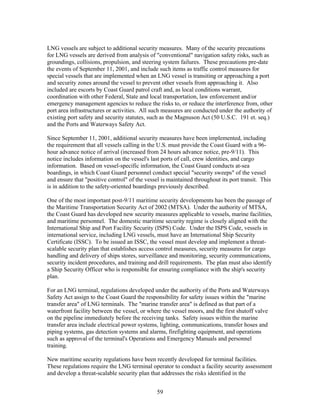 LNG vessels are subject to additional security measures. Many of the security precautions
for LNG vessels are derived from analysis of "conventional" navigation safety risks, such as
groundings, collisions, propulsion, and steering system failures. These precautions pre-date
the events of September 11, 2001, and include such items as traffic control measures for
special vessels that are implemented when an LNG vessel is transiting or approaching a port
and security zones around the vessel to prevent other vessels from approaching it. Also
included are escorts by Coast Guard patrol craft and, as local conditions warrant,
coordination with other Federal, State and local transportation, law enforcement and/or
emergency management agencies to reduce the risks to, or reduce the interference from, other
port area infrastructures or activities. All such measures are conducted under the authority of
existing port safety and security statutes, such as the Magnuson Act (50 U.S.C. 191 et. seq.)
and the Ports and Waterways Safety Act.

Since September 11, 2001, additional security measures have been implemented, including
the requirement that all vessels calling in the U.S. must provide the Coast Guard with a 96-
hour advance notice of arrival (increased from 24 hours advance notice, pre-9/11). This
notice includes information on the vessel's last ports of call, crew identities, and cargo
information. Based on vessel-specific information, the Coast Guard conducts at-sea
boardings, in which Coast Guard personnel conduct special "security sweeps" of the vessel
and ensure that "positive control" of the vessel is maintained throughout its port transit. This
is in addition to the safety-oriented boardings previously described.

One of the most important post-9/11 maritime security developments has been the passage of
the Maritime Transportation Security Act of 2002 (MTSA). Under the authority of MTSA,
the Coast Guard has developed new security measures applicable to vessels, marine facilities,
and maritime personnel. The domestic maritime security regime is closely aligned with the
International Ship and Port Facility Security (ISPS) Code. Under the ISPS Code, vessels in
international service, including LNG vessels, must have an International Ship Security
Certificate (ISSC). To be issued an ISSC, the vessel must develop and implement a threat-
scalable security plan that establishes access control measures, security measures for cargo
handling and delivery of ships stores, surveillance and monitoring, security communications,
security incident procedures, and training and drill requirements. The plan must also identify
a Ship Security Officer who is responsible for ensuring compliance with the ship's security
plan.

For an LNG terminal, regulations developed under the authority of the Ports and Waterways
Safety Act assign to the Coast Guard the responsibility for safety issues within the "marine
transfer area" of LNG terminals. The "marine transfer area" is defined as that part of a
waterfront facility between the vessel, or where the vessel moors, and the first shutoff valve
on the pipeline immediately before the receiving tanks. Safety issues within the marine
transfer area include electrical power systems, lighting, communications, transfer hoses and
piping systems, gas detection systems and alarms, firefighting equipment, and operations
such as approval of the terminal's Operations and Emergency Manuals and personnel
training.

New maritime security regulations have been recently developed for terminal facilities.
These regulations require the LNG terminal operator to conduct a facility security assessment
and develop a threat-scalable security plan that addresses the risks identified in the


                                               59
 