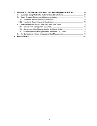 7   GUIDANCE: SAFETY AND RISK ANALYSIS AND RECOMMENDATIONS ..................... 69
    7.1 Guidance: Using Models for Spill and Hazard Evaluations ........................................... 69
    7.2 Safety Analysis Guidance and Recommendations........................................................ 72
      7.2.1 Accidental Breach Scenario Conclusions................................................................ 73
      7.2.2 Intentional Breach Scenario Conclusions................................................................ 73
    7.3 Risk Management Guidance for LNG Spills over Water................................................ 74
      7.3.1 General Risk Management Guidance ..................................................................... 74
      7.3.2 Guidance on Risk Management for Accidental Spills.............................................. 74
      7.3.3 Guidance on Risk Management for Intentional LNG Spills ..................................... 75
    7.4 Key Conclusions: Safety Analysis and Risk Management ........................................... 76
8   REFERENCES ................................................................................................................... 161




                                                                 6
 