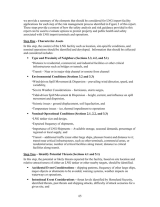 we provide a summary of the elements that should be considered for LNG import facility
applications for each step of the risk management process identified in Figure 3 of this report.
These steps provide a context of how the safety analysis and risk guidance provided in this
report can be used to evaluate options to protect property and public health and safety
associated with LNG import terminals and operations.

Step One - Characterize Assets
In this step, the context of the LNG facility such as location, site-specific conditions, and
nominal operations should be identified and developed. Information that should be collected
and considered includes:
       Type and Proximity of Neighbors (Sections 3.3, 4.2, and 5.1)
       ‫ ־‬Distance to residential, commercial, and industrial facilities or other critical
         infrastructures such as bridges or tunnels, and
       ‫ ־‬Transit – Near or in major ship channel or remote from channel
       Environmental Conditions (Sections 3.2 and 3.3)
       ‫ ־‬Wind-driven Spill Movement & Dispersion – prevailing wind direction, speed, and
         variability,
       ‫ ־‬Severe Weather Considerations – hurricanes, storm surges,
       ‫ ־‬Tidal-driven Spill Movement & Dispersion – height, current, and influence on spill
         movement and dispersion,
       ‫ ־‬Seismic issues - ground displacement, soil liquefaction, and
       ‫ ־‬Temperature issues – ice, thermal impediment to operations
       Nominal Operational Conditions (Sections 2.1, 2.2, and 3.3)
       ‫ ־‬LNG tanker size and design,
       ‫ ־‬Expected frequency of shipments,
       ‫ ־‬Importance of LNG Shipments – Available storage, seasonal demands, percentage of
         regional or local supply, and
       ‫ ־‬Transit – additional traffic (near other large ships, pleasure boats) and distance to it;
         transit near critical infrastructures, such as other terminals, commercial areas, or
         residential areas; number of critical facilities along transit; distance to critical
         facilities along transit.

Step Two – Identify Potential Threats (Sections 4.1 and 5.1)
In this step, the potential or likely threats expected for the facility, based on site location and
relative attractiveness of either an LNG tanker or other nearby targets, should be identified.
       Accidental Event Considerations – shipping patterns, frequency of other large ships,
       major objects or abutments to be avoided, warning systems, weather impacts on
       waterways or operations,
       Intentional Event Considerations – threat levels identified by Homeland Security,
       identified threats, past threats and shipping attacks, difficulty of attack scenarios for a
       given site, and


                                                65
 