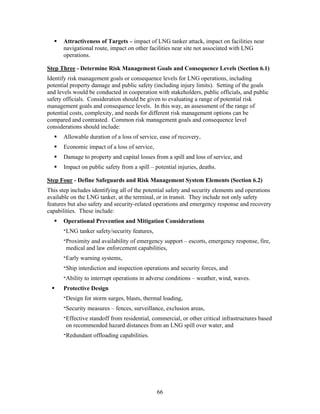 Attractiveness of Targets – impact of LNG tanker attack, impact on facilities near
      navigational route, impact on other facilities near site not associated with LNG
      operations.

Step Three - Determine Risk Management Goals and Consequence Levels (Section 6.1)
Identify risk management goals or consequence levels for LNG operations, including
potential property damage and public safety (including injury limits). Setting of the goals
and levels would be conducted in cooperation with stakeholders, public officials, and public
safety officials. Consideration should be given to evaluating a range of potential risk
management goals and consequence levels. In this way, an assessment of the range of
potential costs, complexity, and needs for different risk management options can be
compared and contrasted. Common risk management goals and consequence level
considerations should include:
      Allowable duration of a loss of service, ease of recovery,
      Economic impact of a loss of service,
      Damage to property and capital losses from a spill and loss of service, and
      Impact on public safety from a spill – potential injuries, deaths.

Step Four - Define Safeguards and Risk Management System Elements (Section 6.2)
This step includes identifying all of the potential safety and security elements and operations
available on the LNG tanker, at the terminal, or in transit. They include not only safety
features but also safety and security-related operations and emergency response and recovery
capabilities. These include:
      Operational Prevention and Mitigation Considerations
      ‫ ־‬LNG tanker safety/security features,
      ‫ ־‬Proximity and availability of emergency support – escorts, emergency response, fire,
        medical and law enforcement capabilities,
      ‫ ־‬Early warning systems,
      ‫ ־‬Ship interdiction and inspection operations and security forces, and
      ‫ ־‬Ability to interrupt operations in adverse conditions – weather, wind, waves.
      Protective Design
      ‫ ־‬Design for storm surges, blasts, thermal loading,
      ‫ ־‬Security measures – fences, surveillance, exclusion areas,
      ‫ ־‬Effective standoff from residential, commercial, or other critical infrastructures based
        on recommended hazard distances from an LNG spill over water, and
      ‫ ־‬Redundant offloading capabilities.




                                               66
 