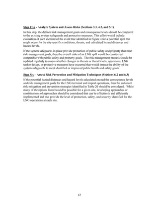 Step Five - Analyze System and Assess Risks (Sections 3.3, 4.2, and 5.1)
In this step, the defined risk management goals and consequence levels should be compared
to the existing system safeguards and protective measures. This effort would include
evaluation of each element of the event tree identified in Figure 4 for a potential spill that
might occur for the site-specific conditions, threats, and calculated hazard distances and
hazard levels.
If the system safeguards in place provide protection of public safety and property that meet
risk management goals, then the overall risks of an LNG spill would be considered
compatible with public safety and property goals. The risk management process should be
updated regularly to assess whether changes in threats or threat levels, operations, LNG
tanker design, or protective measures have occurred that would impact the ability of the
system safeguards to meet identified or improved public health and safety goals.

Step Six – Assess Risk Prevention and Mitigation Techniques (Sections 6.2 and 6.3)
If the potential hazard distances and hazard levels calculated exceed the consequence levels
and risk management goals for the LNG terminal and import operations, then the enhanced
risk mitigation and prevention strategies identified in Table 20 should be considered. While
many of the options listed would be possible for a given site, developing approaches or
combinations of approaches should be considered that can be effectively and efficiently
implemented and that provide the level of protection, safety, and security identified for the
LNG operations at each site.




                                              67
 