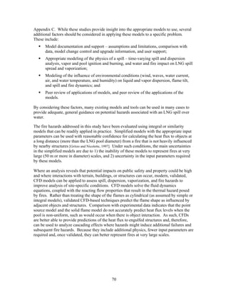Appendix C. While these studies provide insight into the appropriate models to use, several
additional factors should be considered in applying these models to a specific problem.
These include:
       Model documentation and support – assumptions and limitations, comparison with
       data, model change control and upgrade information, and user support;
       Appropriate modeling of the physics of a spill – time-varying spill and dispersion
       analysis, vapor and pool ignition and burning, and water and fire impact on LNG spill
       spread and vaporization;
       Modeling of the influence of environmental conditions (wind, waves, water current,
       air, and water temperature, and humidity) on liquid and vapor dispersion, flame tilt,
       and spill and fire dynamics; and
       Peer review of applications of models, and peer review of the applications of the
       models.

By considering these factors, many existing models and tools can be used in many cases to
provide adequate, general guidance on potential hazards associated with an LNG spill over
water.

The fire hazards addressed in this study have been evaluated using integral or similarity
models that can be readily applied in practice. Simplified models with the appropriate input
parameters can be used with reasonable confidence for calculating the heat flux to objects at
a long distance (more than the LNG pool diameter) from a fire that is not heavily influenced
by nearby structures [Gritzo and Nicolette, 1997]. Under such conditions, the main uncertainties
in the simplified models are due to 1) the inability of these models to represent fires at very
large (50 m or more in diameter) scales, and 2) uncertainty in the input parameters required
by these models.

Where an analysis reveals that potential impacts on public safety and property could be high
and where interactions with terrain, buildings, or structures can occur, modern, validated,
CFD models can be applied to assess spill, dispersion, vaporization, and fire hazards to
improve analysis of site-specific conditions. CFD models solve the fluid dynamics
equations, coupled with the reacting flow properties that result in the thermal hazard posed
by fires. Rather than treating the shape of the flames as cylindrical (as assumed by simple or
integral models), validated CFD-based techniques predict the flame shape as influenced by
adjacent objects and structures. Comparison with experimental data indicates that the point
source model and the solid flame model do not accurately predict heat flux levels when the
pool is non-uniform, such as would occur when there is object interaction. As such, CFDs
are better able to provide predictions of the heat flux to engulfed structures and, therefore,
can be used to analyze cascading effects where hazards might induce additional failures and
subsequent fire hazards. Because they include additional physics, fewer input parameters are
required and, once validated, they can better represent fires at very large scales.




                                               70
 
