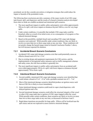 postulated, nor do they consider prevention or mitigation strategies that could reduce the
impact or hazards of the postulated events.

The following three conclusions provide a summary of the major results of an LNG cargo
tank breach, spill, and dispersion, and the results of a hazard evaluation analysis developed
from what we think are credible accidental and intentional spill scenarios.
   1. The most significant impacts to public safety and property exist within approximately
      500 m of a spill, with lower impacts at distances beyond 1600 m, even for very large
      spills.
   2. Under certain conditions, it is possible that multiple LNG cargo tanks could be
      breached, either as a result of an initial event, or as a consequence of cryogenic or fire-
      induced structural damage.
   3. Based on this possibility, multiple breach and cascading LNG cargo tank damage
      scenarios were analyzed. While possible under certain conditions, they are likely to
      involve no more than two to three cargo tanks at any one time. These conditions will
      not greatly change the hazard ranges noted in General Conclusion Number 1 above,
      but will increase expected fire duration.

7.2.1    Accidental Breach Scenario Conclusions
   1. Accidental LNG cargo tank damage scenarios exist that could potentially cause an
      effective breach area of 0.5 to 1.5 m2.
   2. Due to existing design and equipment requirements for LNG carriers, and the
      implementation of navigational safety measures such as traffic management schemes
      and safety zones, the risk from accidents is generally low.
   3. The most significant impacts to public safety and property from an accidental spill
      exist within approximately 250 m of a spill, with lower impacts at distances beyond
      approximately 750 m from a spill.

7.2.2    Intentional Breach Scenario Conclusions
    1. Several credible, intentional LNG cargo tank damage scenarios were identified that
       could initiate a breach of 2 m2 –12 m2 with a probable nominal size of 5 – 7 m2.
    2. Most of the intentional damage scenarios identified produce an ignition source such
       that an LNG fire is likely to occur immediately.
    3. Some intentional damage scenarios could result in vapor cloud dispersion, with
       delayed ignition and a fire.
    4. Several intentional damage scenarios could affect the structural integrity of the vessel
       or other LNG cargo tanks due to ignition of LNG vapor trapped within the vessel.
       While possible under certain conditions, these scenarios are likely to involve no more
       than two to three cargo tanks at any one time, as discussed in Sections 4 and 5.
    5. Rapid phase transitions are possible for large spills. Effects will be localized near the
       spill source and are not expected to cause extensive structural damage.




                                               73
 