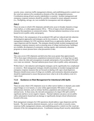 security zones, waterway traffic management schemes, and establishing positive control over
the vessel are options to be considered as elements of the risk management process.
Coordination among all port security stakeholders is essential. Incident management and
emergency response measures should be carefully evaluated to ensure adequate resources
(i.e., firefighting, salvage, etc.) are available for consequence and risk mitigation.

Zone 2
These are areas in which LNG shipments and deliveries occur in broader channels or large
outer harbors, or within approximately 250 m – 750 m of major critical infrastructure
elements like population or commercial centers. Thermal radiation transitions to less severe
hazard levels to public safety and property.

Within Zone 2, the consequences of an accidental LNG spill are reduced and risk reduction
and mitigation approaches and strategies can be less extensive. In this zone, risk
management strategies for LNG operations should focus on approaches dealing with both
vapor dispersion and fire hazards. The strategies should include incident management and
emergency response measures such as ensuring areas of refuge (enclosed areas, buildings)
are available, development of community warning signals, and community education
programs to ensure persons know what precautions to take.

Zone 3
This zone covers LNG shipments and deliveries that occur greater than approximately
750 m from major infrastructures, population/commercial centers, or in large bays or open
water, where the risks and consequences to people and property of an accidental LNG spill
over water are minimal. Thermal radiation poses lesser risks to public safety and property.

Within Zone 3, risk reduction and mitigation strategies can be significantly less complicated
or extensive. Risk management strategies should concentrate on incident management and
emergency response measures that are focused on dealing with vapor cloud dispersion.
Measures should ensure areas of refuge are available, and community education programs
should be implemented to ensure that persons know what to do in the unlikely event of a
vapor cloud.

7.3.3    Guidance on Risk Management for Intentional LNG Spills
Zone 1
These are areas where LNG shipments occur in either narrow harbors or channels, pass under
major bridges or over tunnels, or come within approximately 500 meters of major
infrastructure elements, such as military facilities, population and commercial centers, or
national icons. In these areas, the risk and consequences of a large LNG spill could be
significant and have severe negative impacts. Thermal radiation can pose a severe public
safety and property hazard and can damage or significantly disrupt critical infrastructure
located in this area.

Risk management strategies for LNG operations should address vapor dispersion and fire
hazards. The most rigorous deterrent measures, such as vessel safety or security zones,
waterway traffic management schemes, and establishing positive control over the vessel are
elements of the risk management process. Coordination among all port security stakeholders


                                              75
 