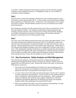 is essential. Incident management and emergency response measures should be carefully
evaluated to ensure adequate resources (i.e., firefighting, salvage, etc.) are available for
consequence and risk mitigation.

Zone 2
These are areas in which LNG shipments and deliveries occur in broader channels or large
outer harbors, within approximately 500 m – 1.6 km of major critical infrastructure elements,
such as population or commercial centers. Within Zone 2, the consequences of even a large
LNG spill are reduced. Thermal radiation transitions to less severe hazard levels to public
safety and property.

Risk management strategies for LNG operations that occur in this zone should focus on fire
and vapor dispersion hazards. The strategies should include incident management and
emergency response measures such as ensuring areas of refuge (enclosed areas, buildings)
are available, development of community warning signals, and community education
programs to ensure persons know what precautions to take.

Zone 3
This zone covers LNG shipments and deliveries that occur greater than approximately 1.6 km
from major infrastructures, population/commercial centers, or in large bays or open water,
where the risks and consequences to people and property of a large LNG spill over water are
minimal. Thermal radiation poses lesser risks to public safety and property. Within Zone 3,
risk reduction and mitigation strategies can be less complicated or extensive than Zones 1
and 2. Risk management strategies should focus on incident management and emergency
response measures for dealing with vapor cloud dispersion. Measures should ensure that
areas of refuge are available, and community education programs should be implemented to
ensure that persons know what to do in the unlikely event of a vapor cloud.

7.4      Key Conclusions: Safety Analysis and Risk Management
This study provides guidance on performance-based risk management approaches for
analyzing and managing the threats, hazards, consequences, and risks to public safety and
property due to an LNG spill over water. Based on the results of this study, we provide the
following key conclusions:
   1. The system-level, risk-based guidance developed in this report, though general in
      nature (non site-specific), can be applied as a baseline process for evaluating LNG
      operations where there is the potential for LNG spills over water.
   2. A review of four recent LNG studies showed a broad range of results, due to variations
      in models, approaches, and assumptions. The four studies are not consistent and focus
      only on consequences rather than both risks and consequences. While consequence
      studies are important, they should be used to support comprehensive, risk-based
      management and planning approaches for identifying, preventing, and mitigating
      hazards to public safety and property from potential LNG spills.
   3. Risks from accidental LNG spills, such as from collisions and groundings, are small
      and manageable with current safety policies and practices.




                                               76
 