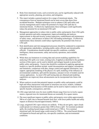 4. Risks from intentional events, such as terrorist acts, can be significantly reduced with
   appropriate security, planning, prevention, and mitigation.
5. This report includes a general analysis for a range of intentional attacks. The
   consequences from an intentional breach can be more severe than those from
   accidental breaches. Multiple techniques exist to enhance LNG spill safety and
   security management and to reduce the potential of a large LNG spill due to
   intentional threats. If effectively implemented, these techniques could significantly
   reduce the potential for an intentional LNG spill.
6. Management approaches to reduce risks to public safety and property from LNG spills
   include operation and safety management, improved modeling and analysis,
   improvements in ship and security system inspections, establishment and maintenance
   of safety zones , and advances in future LNG off-loading technologies. If effectively
   implemented, these elements could reduce significantly the potential risks from an
   LNG spill.
7. Risk identification and risk management processes should be conducted in cooperation
   with appropriate stakeholders, including public safety officials and elected public
   officials. Considerations should include site-specific conditions, available
   intelligence, threat assessments, safety and security operations, and available
   resources.
8. While there are limitations in existing data and current modeling capabilities for
   analyzing LNG spills over water, existing tools, if applied as identified in the guidance
   sections of this report, can be used to identify and mitigate hazards to protect both
   public safety and property. Factors that should be considered in applying appropriate
   models to a specific problem include: model documentation and support, assumptions
   and limitations, comparison with data, change control and upgrade information, user
   support, appropriate modeling of the physics of a spill, modeling of the influence of
   environmental conditions, spill and fire dynamics, and peer review of models used for
   various applications. As more LNG spill testing data are obtained and modeling
   capabilities are improved, those advancements can be incorporated into future risk
   analyses.
9. Where analysis reveals that potential impacts on public safety and property could be
   high and where interactions with terrain or structures can occur, modern, validated
   computational fluid dynamics (CFD) models can be used to improve analysis of site-
   specific hazards, consequences, and risks.
10. LNG cargo tank hole sizes for most credible threats range from two to twelve square
    meters; expected sizes for intentional threats are nominally five square meters.
11. The most significant impacts to public safety and property exist within approximately
    500 m of a spill, due to thermal hazards from fires, with lower public health and safety
    impacts at distances beyond approximately 1600 m.
12. Large, unignited LNG vapor releases are unlikely. If they do not ignite, vapor clouds
    could spread over distances greater than 1600 m from a spill. For nominal accidental
    spills, the resulting hazard ranges could extend up to 1700 m. For a nominal
    intentional spill, the hazard range could extend to 2500 m. The actual hazard distances
    will depend on breach and spill size, site-specific conditions, and environmental
    conditions.


                                           77
 