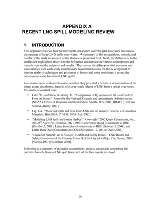 APPENDIX A
RECENT LNG SPILL MODELING REVIEW

1     INTRODUCTION
This appendix reviews four recent reports developed over the past two years that assess
the impacts of large LNG spills over water. A summary of the assumptions, models, and
results of the analyses in each of the studies is presented first. Next, the differences in the
studies are highlighted relative to the influence and impact the various assumptions and
models have on the outcome and results. The review identifies potential concerns and
uncertainties with each study and provides recommendations for the development of
interim analysis techniques and processes to better and more consistently assess the
consequences and hazards of LNG spills.

Four studies were evaluated to assess whether they provided a definitive determination of the
lateral extent and thermal hazards of a large-scale release of LNG from a tanker over water.
The studies evaluated were:
      Lehr, W. and Simecek-Beatty, D. “Comparison of Hypothetical LNG and Fuel Oil
      Fires on Water.” Report by the National Oceanic and Atmospheric Administration
      (NOAA), Office of Response and Restoration, Seattle, WA, 2003, DRAFT [Lehr and
      Simicek-Beatty 2003].
      Fay, J.A. “Model of spills and fires from LNG and oil tankers.” Journal of Hazardous
      Materials, B96-2003, 171-188, 2003 [Fay 2003].
      “Modeling LNG Spills in Boston Harbor.” Copyright© 2003 Quest Consultants, Inc.,
      908 26th Ave N.W., Norman, OK 73609; Letter from Quest Consultants to DOE
      (October 2, 2001); Letter from Quest Consultants to DOE (October 3, 2001); and
      Letter from Quest Consultants to DOE (November 17, 2003) [Quest 2003].
      “Liquefied Natural Gas in Vallejo: Health and Safety Issues.” LNG Health and
      Safety Committee of the Disaster Council of the City of Vallejo, CA, January 2003
      [Vallejo 2003] [Koopman 2004].

Following is a summary of the major assumptions, models, and results concerning the
potential hazards from an LNG spill from each of the four reports reviewed.




                                              79
 