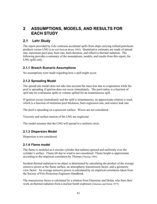 2      ASSUMPTIONS, MODELS, AND RESULTS FOR
       EACH STUDY
2.1     Lehr Study
The report provided by Lehr contrasts accidental spills from ships carrying refined petroleum
products versus LNG [Lehr and Simicek-Beatty 2003]. Quantitative estimates are made of spread
rate, maximum pool area, burn rate, burn duration, and effective thermal radiation. The
following provides a summary of the assumptions, models, and results from this report, for
LNG spills only.

2.1.1 Breach Scenario Assumptions
No assumptions were made regarding how a spill might occur.

2.1.2 Spreading Model
The spread rate model does not take into account the mass loss due to evaporation while the
pool is spreading if ignition does not occur immediately. The pool radius is a function of
spill rate for continuous spills or volume spilled for an instantaneous spill.

If ignition occurs immediately and the spill is instantaneous, an approximate relation is used,
which is a function of minimum pool thickness, burn regression rate, and source leak rate.

The pool is spreading on a quiescent surface. Waves are not considered.

Viscosity and surface tension of the LNG are neglected.

The model assumes that the LNG will spread in a uniform circle.

2.1.3 Dispersion Model
Dispersion is not considered.

2.1.4 Flame model
The flame is modeled as a circular cylinder that radiates upward and uniformly over the
cylinder’s surface. Flame tilt due to wind is not considered. Flame height is approximate
according to the empirical correlation by Thomas [Thomas 1965].

Incident thermal radiation to an object is determined by calculating the product of the average
emissive power at the flame surface, an atmospheric transmission factor, and a geometric
view factor. An average emissive power is calculated by an empirical correlation taken from
the Society of Fire Protection Engineers Handbook.

The transmission factor is calculated by a relation from Glasstone and Dolan, who base their
work on thermal radiation from a nuclear bomb explosion [Glastone and Dolan 1977].


                                              81
 