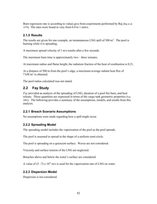 Burn regression rate is according to values give from experiments performed by Raj [Raj et al.
1979]. The rates were found to vary from 0.4 to 1 mm/s.


2.1.5 Results
The results are given for one example, an instantaneous LNG spill of 500 m3. The pool is
burning while it is spreading.

A maximum spread velocity of 1 m/s results after a few seconds.

The maximum burn time is approximately two – three minutes.

At maximum radius and flame height, the radiation fraction of the heat of combustion is 0.21.

At a distance of 500 m from the pool’s edge, a maximum average radiant heat flux of
7 kW/m2 is obtained.

The pool radius calculated was not stated.

2.2    Fay Study
Fay provided an analysis of the spreading of LNG, duration of a pool fire burn, and heat
release. These quantities are expressed in terms of the cargo tank geometric properties [Fay
2003]. The following provides a summary of the assumptions, models, and results from this
analysis.

2.2.1 Breach Scenario Assumptions
No assumptions were made regarding how a spill might occur.

2.2.2 Spreading Model
The spreading model includes the vaporization of the pool as the pool spreads.

The pool is assumed to spread in the shape of a uniform semi-circle.

The pool is spreading on a quiescent surface. Waves are not considered.

Viscosity and surface tension of the LNG are neglected.

Breaches above and below the water’s surface are considered.

A value of (5 –7) x 10-4 m/s is used for the vaporization rate of LNG on water.

2.2.3 Dispersion Model
Dispersion is not considered.




                                              82
 
