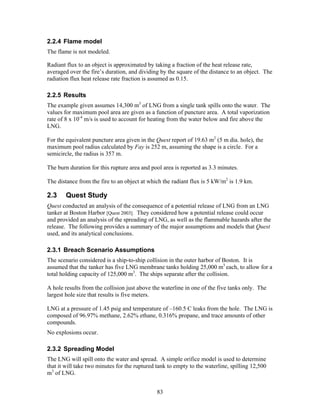 2.2.4 Flame model
The flame is not modeled.

Radiant flux to an object is approximated by taking a fraction of the heat release rate,
averaged over the fire’s duration, and dividing by the square of the distance to an object. The
radiation flux heat release rate fraction is assumed as 0.15.

2.2.5 Results
The example given assumes 14,300 m3 of LNG from a single tank spills onto the water. The
values for maximum pool area are given as a function of puncture area. A total vaporization
rate of 8 x 10-4 m/s is used to account for heating from the water below and fire above the
LNG.

For the equivalent puncture area given in the Quest report of 19.63 m2 (5 m dia. hole), the
maximum pool radius calculated by Fay is 252 m, assuming the shape is a circle. For a
semicircle, the radius is 357 m.

The burn duration for this rupture area and pool area is reported as 3.3 minutes.

The distance from the fire to an object at which the radiant flux is 5 kW/m2 is 1.9 km.

2.3     Quest Study
Quest conducted an analysis of the consequence of a potential release of LNG from an LNG
tanker at Boston Harbor [Quest 2003]. They considered how a potential release could occur
and provided an analysis of the spreading of LNG, as well as the flammable hazards after the
release. The following provides a summary of the major assumptions and models that Quest
used, and its analytical conclusions.

2.3.1 Breach Scenario Assumptions
The scenario considered is a ship-to-ship collision in the outer harbor of Boston. It is
assumed that the tanker has five LNG membrane tanks holding 25,000 m3 each, to allow for a
total holding capacity of 125,000 m3. The ships separate after the collision.

A hole results from the collision just above the waterline in one of the five tanks only. The
largest hole size that results is five meters.

LNG at a pressure of 1.45 psig and temperature of –160.5 C leaks from the hole. The LNG is
composed of 96.97% methane, 2.62% ethane, 0.316% propane, and trace amounts of other
compounds.
No explosions occur.

2.3.2 Spreading Model
The LNG will spill onto the water and spread. A simple orifice model is used to determine
that it will take two minutes for the ruptured tank to empty to the waterline, spilling 12,500
m3 of LNG.


                                               83
 