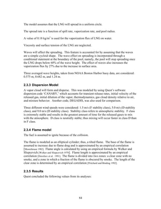 The model assumes that the LNG will spread in a uniform circle.

The spread rate is a function of spill rate, vaporization rate, and pool radius.

A value of 0.18 kg/m2 is used for the vaporization flux of LNG on water.

Viscosity and surface tension of the LNG are neglected.

Waves will affect the spreading. This feature is accounted for by assuming that the waves
are a simple cycloid shape. The wave effect on spreading is incorporated through a
conditional statement at the boundary of the pool; namely, the pool will stop spreading once
the LNG drops below 60% of the wave height. The effect of waves also increases the
vaporization flux by 27% due to the increase in surface area.

Three averaged wave heights, taken from NOAA Boston Harbor buoy data, are considered:
0.575 m, 0.682 m, and 1.24 m.

2.3.3 Dispersion Model
A vapor cloud will form and disperse. This was modeled by using Quest’s software
dispersion code ‘CANARY,’ which accounts for transient release rates, initial velocity of the
released gas, initial dilution of the vapor, thermodynamics, gas cloud density relative to air,
and mixture behavior. Another code, DEGADIS, was also used for comparison.

Three different wind speeds were considered: 1.5 m/s (F stability class), 5.0 m/s (D stability
class), and 9.0 m/s (D stability class). Stability class refers to atmospheric stability. F class
is extremely stable and results in the greatest amount of time for the released gases to mix
with the atmosphere. D class is neutrally stable; thus mixing will occur faster in class D than
in F class.

2.3.4 Flame model
The fuel is assumed to ignite because of the collision.

The flame is modeled as an elliptical cylinder; thus, a tilted flame. The base of the flame is
assumed to increase due to flame drag and is approximated by an empirical correlation
[Moorehouse 1982]. Flame angle is calculated by using an empirical formula by Welker and
Sliepcevich [Welker and Sliepcevich 1970]. Flame length is approximated by an empirical
correlation [Dorofeev et al. 1991]. The flame is divided into two zones: a clear zone with no
smoke, and a zone in which a fraction of the flame is obscured by smoke. The length of the
clear zone is determined by an empirical correlation [Pritchard and Binding 1992].

2.3.5 Results
Quest concluded the following values from its analyses:




                                                84
 