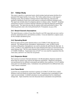 2.4     Vallejo Study
This study is specific to a particular locale, which includes land and marine facilities for a
potential LNG import facility [Vallejo 2003]. The Vallejo authors discuss a wide range of
initiating events, from accidents to natural events to malevolent acts, and assess the
qualitative likelihood of each; but no spill analysis is tailored to different initiating events.
The report also includes ideas for mitigation options to enhance safety. Ronald P. Koopman
retired from Lawrence Livermore National Laboratory provided the dispersion and thermal
hazard results. The report also provides the analysis and results performed by Quest. The
following pertains only to the work performed by R. P. Koopman. [Koopman 2004]

2.4.1 Breach Scenario Assumptions
The report discusses a variety of ways that a breach to an LNG cargo tank can occur, such as
terrorism, operational errors, and maritime accidents. It was not stated how a rupture occurs
for the example calculations given.

2.4.2 Spreading Model
Both one-meter and five-meter diameter holes in one 25,000 m3 LNG ship tank were
analyzed. The National Ocean Atmospheric Administration’s code, ALOHA (Aerial
Locations of Hazardous Atmospheres), was used to calculate the spill from the ship tank. In
6 min., 14,300 m3 were spilled from the five-meter diameter hole and in 35 min from the one-
meter diameter hole. The five-meter diameter hole resulted in a pool with a maximum area
of 110,000-130,000 m2. Vaporization rates of 5x10-4 m/s were used for evaporation from the
water alone, and 8x10-4 m/s when fire was present.

2.4.3 Dispersion Model
The Lawrence Livermore National Laboratory’s SLAB atmospheric dispersion model for
denser than air releases were used for the dispersion calculations. Dispersion calculations
were performed for two different wind speeds and stability class conditions: 2 m/s (F stability
class) and 5 m/s (D stability class). Calculations were performed for two different hole sizes,
1 and 5 meters in diameter.

2.4.4 Flame Model
A pool fire was considered the result due to ignition of 14,300 m3 of LNG from a tanker.
Distances cited were based on a point source model. Attenuation due to atmospheric water
vapor was not included. A fireball calculation was also performed, but for a land-based
storage tank. Vapor cloud fires were also discussed; but no calculations were performed.




                                               86
 
