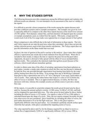 4      WHY THE STUDIES DIFFER
The following discussion provides comparisons among the different reports and explains why
different results are obtained. It is not intended to be an assessment of the merit or validity of
the reports.

It is difficult to provide a direct comparison of the results among the reports because each
provides a different scenario and/or example assumptions. The example case given by Lehr
is especially difficult to compare to the other three reports because of the much lower amount
of LNG spilled. Pool diameter, radiant flux, and burn duration will depend upon the scenario
or example assumptions used, as evident from the reports. Obviously, a larger pool fire
would result if all of the five cargo tanks were ruptured due to a larger amount of fuel spilled.

Direct comparison is also difficult due to the lack of information in these reports. The Lehr
and Vallejo reports do not state the pool area values they calculated. Quest does not provide
surface emission powers used in their heat transfer calculations. The Vallejo report does not
provide information on the flame model that was used.

In Quest, the time of ignition of the pool is unclear in the analysis. Quest states that a higher
effective vaporization rate results due to back-radiation from the pool flame. When this is
included in their model, it reduces the time to vaporize the pool, but not the pool radius.
Apparently, the pool is allowed to fully spread with the effect of waves included before
ignition results. This contradicts the statement made that ignition occurs because of the
collision, which would indicate immediate ignition.

In order to obtain some idea of the effect of including vaporization from back-radiation on
pool radius, consider a steady-state situation in which the flow rate into the pool is balanced
by both the flow rate provided through vaporization from heating from below by the water
and by heating from above by the flame. If an average flow rate of 40,056 kg/s (obtained
from Quest) and a vaporization rate of 8 x 10–4 m/s (.346 kg/m2 s) are used, a pool radius of
192 m results. Thus, reducing the radius below that of Quest’s value of 253 m before the
effect of waves is included. This is an approximation because, in reality, the flow rate
decreases with time; whereas this example assumes an infinite source to provide a steady
flow rate.

Of the reports, it is possible to somewhat compare the results given for pool area by Quest
and Fay, because the amount spilled is similar; 12,500 versus 14,300 m3 of LNG, and both
can be compared for equivalent hole sizes. The value given for pool radius by Quest, before
including the effect of waves, is 253 meters. Fay reports a value of 252 m, if the radius is
calculated based upon the shape of a circle. Thus, the two reports compare favorably for pool
area when waves are not considered. Quest found that, by including the effect of waves, the
pool radius decreased to 55 m for the high wind case. This is why Quest reports a
significantly different value for pool radius. Fay considered a perfectly smooth surface upon
which the fuel spreads, while Quest considered the impeding action of waves.

The value reported by Quest and Fay for the distance required for an object to receive a
radiant flux of approximately 5 kW/m2 is significantly different: 493 m versus 1900 m,



                                               91
 