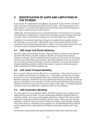 5      IDENTIFICATION OF GAPS AND LIMITATIONS IN
       THE STUDIES
In the context of a comprehensive risk analysis, one needs to overlay onto the event tree in
Figure 4 the body of knowledge provided by the four studies. The missing pieces are the
gaps identified. It is evident at the highest level that the four reports omit consideration of
many aspects within the context of the event tree.
Additionally, the reports do not cover several potential types of consequences not involving
LNG ignition (e.g., asphyxiation, cryogenic burns to humans, cryogenic damage to the ship’s
structure). Thus, several potential consequences of an LNG spill are not considered.
In addition, risk assessment modeling of mitigation of potential harm to people, facilities, or
the LNG ships was not provided. Although the scope of this evaluation did not include
remediation of the shortcomings within the four studies, it does pose those missing issues and
subsequent analysis techniques that should be considered on a site-specific basis.

5.1     LNG Cargo Tank Breach Modeling
All of the studies assumed breach scenarios. Better definition of realistic breach scenarios
and LNG tanker breach and spill calculations should be investigated for site-specific
conditions evaluated. Specific intentional breach scenarios are not well known; but general
scenarios such as hijackings, terrorist attacks, and insider-supported actions are events that
have occurred in the past and should be commonly considered. Prevention and mitigation
concepts should be considered to address these impacts, especially in high consequence,
highly industrialized or highly populated areas.

5.2     LNG Liquid Transport Modeling
Quest’s analysis indicates that the effect of waves is significant. Their model, however, is a
very simplistic representation of a standing wave. The boundary condition they invoked to
account for waves is one-dimensional and has only a bounding effect, rather than an effect
that aids in spreading. Models that are more sophisticated should be considered, such that the
physics of traveling waves are included. From the experiments by Mizner and Eyre, the pool
formed was far from circular, and was more of a ‘boom-a-rang’ shape. This indicates that the
dynamics of waves can indeed have a significant effect on pool spreading.

5.3     LNG Combustion Modeling
All of the reports use very simplified models, solid flame or point source, to determine the
radiant heat flux from the flame. Far more sophisticated methods to model the flame are
currently available. Due to increased computer capabilities, validated CFD codes exist for
chemically reacting flows that have radiation and soot models. These codes also have the
capability to model the effect of wind on the flame by invoking a wind boundary condition.
Thus, flame tilt due to wind effects can be captured. It is recommended that these codes be
used to model the flame, rather than the solid flame or point source models used in these
studies.
All the reports assume that the fuel ignites immediately and that only a pool fire results.


                                               95
 