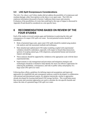 5.5      LNG Spill Overpressure Considerations
The Lehr, Fay, Quest, and Vallejo studies did not address the possibility of overpressure and
resultant damage, either from ignition on the ship or over open water. The LNG-Air
explosion information discussed in Section 3 addresses these issues and concerns.
Evaluation of the possibilities of events that could lead to this type of impact is discussed in
Appendix D and should be considered on a site-specific basis.



6       RECOMMENDATIONS BASED ON REVIEW OF THE
        FOUR STUDIES
Each of the studies reviewed contains gaps and limitations in analyzing the risks and
consequences of a major LNG spill over water. Several potential actions should be
considered:
      Risks of potential large-scale, open-water LNG spills should be studied using modern
      risk analysis and risk assessment methods and techniques.
      More detailed and sophisticated LNG tanker modeling coupled with experimental
      validation should be undertaken, especially with respect to breach/ship interactions,
      ignition of escaping natural gas, LNG dispersion, and potential human and structural
      impacts and damage.
      These analyses should be supported by validation at the appropriate scale with the latest
      experimental data.
      Improvements in risk management and prevention and mitigation strategies and
      technologies should be evaluated to help identify the most cost effective approaches for
      reducing the probability, consequences, and risks to public safety and property of a
      large-scale LNG spill over water.

Following these efforts, guidelines for defining improved assumptions and improved
approaches for simplified risk and consequence analyses could be developed, in collaboration
with national and international experts, for adoption nationwide, similar to approaches
already developed for locating land-based LNG storage facilities. This would help ensure
that accurate and consistent approaches are used to calculate the site-specific hazards and
reduce the risks of a potential large LNG spill over water.




                                               97
 
