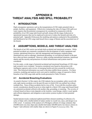 APPENDIX B
THREAT ANALYSIS AND SPILL PROBABILITY

1      INTRODUCTION
High consequence operations such as the transportation of LNG imply potential risks to
people, facilities, and equipment. Effectively evaluating the risks of a large LNG spill over
water requires that the potential consequences be considered in conjunction with the
probability of an LNG cargo tank breach and spill, along with the range of physical or
operational measures that can be employed to prevent or reduce the hazards and risks of a
potential spill. Appendix B discusses the modeling and analysis conducted of the probability
and likelihood of an LNG cargo tank breach from a range of threats and the associated size of
the breach.


2      ASSUMPTIONS, MODELS, AND THREAT ANALYSIS
The breach of an LNG carrier can include both accidental and intentional scenarios. While
potential accidents are commonly considered in the development of safety equipment and
systems, operational directives, and risk management and emergency response plans,
intentional acts such as sabotage, intentional grounding, or even physical attacks in the past
have often not been considered. However, under existing international situations, intentional
attacks and the security and protection of critical infrastructures and systems must be
considered.
For this study, a wide range of potential accidental and intentional breachings of LNG cargo
tank scenarios were evaluated. Scenarios considered were based on discussions with
intelligence agencies and a review of emerging hostile activities around the world [Krane
2000]. This historical information was used to develop credible threat scenarios. For these
scenarios, modeling and analysis tools were used to establish a range of expected or likely
breaches of an LNG cargo tank and the results presented in Table 36 below.

2.1     Accidental Breaching Evaluations
As noted in Section 2 of this report, the LNG industry has an exemplary safety record with
only eight marine accidents over the past 40 years in which LNG was spilled, but without
resultant fires. None of these accidents led to a loss of life. Even with this excellent safety
record, consideration should be given to what might be a likely LNG cargo tank breach based
on a potential accidental collision with another ship, grounding, or ramming. The severity of
a breach based on these events depends on the location, vessel design, relative vessel speeds
and collision alignment, and mitigation or prevention systems in place to limit potential
damage.

Sandia had previously conducted sophisticated finite element modeling of collisions of a
series of ships with a double-hulled oil tanker similar in overall size, mass, and design to an
LNG vessel. A summary of the analysis of a 90-degree collision of a large container ship
(50,000 metric ton class ship) and a double-hull tanker (80,000 metric ton class) is shown in
Figure 7 and collisions with smaller ships are shown in Figure 8 [Ammerman 2002]. The


                                               99
 