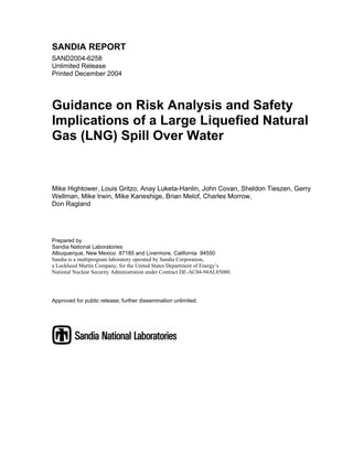 SANDIA REPORT
SAND2004-6258
Unlimited Release
Printed December 2004




Guidance on Risk Analysis and Safety
Implications of a Large Liquefied Natural
Gas (LNG) Spill Over Water


Mike Hightower, Louis Gritzo, Anay Luketa-Hanlin, John Covan, Sheldon Tieszen, Gerry
Wellman, Mike Irwin, Mike Kaneshige, Brian Melof, Charles Morrow,
Don Ragland




Prepared by
Sandia National Laboratories
Albuquerque, New Mexico 87185 and Livermore, California 94550
Sandia is a multiprogram laboratory operated by Sandia Corporation,
a Lockheed Martin Company, for the United States Department of Energy’s
National Nuclear Security Administration under Contract DE-AC04-94AL85000.




Approved for public release; further dissemination unlimited.
 
