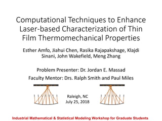 Computational Techniques to Enhance
Laser-based Characterization of Thin
Film Thermomechanical Properties
Esther Amfo, Jiahui Chen, Rasika Rajapakshage, Klajdi
Sinani, John Wakefield, Meng Zhang
Problem Presenter: Dr. Jordan E. Massad
Faculty Mentor: Drs. Ralph Smith and Paul Miles
Industrial Mathematical & Statistical Modeling Workshop for Graduate Students
Raleigh, NC
July 25, 2018
 
