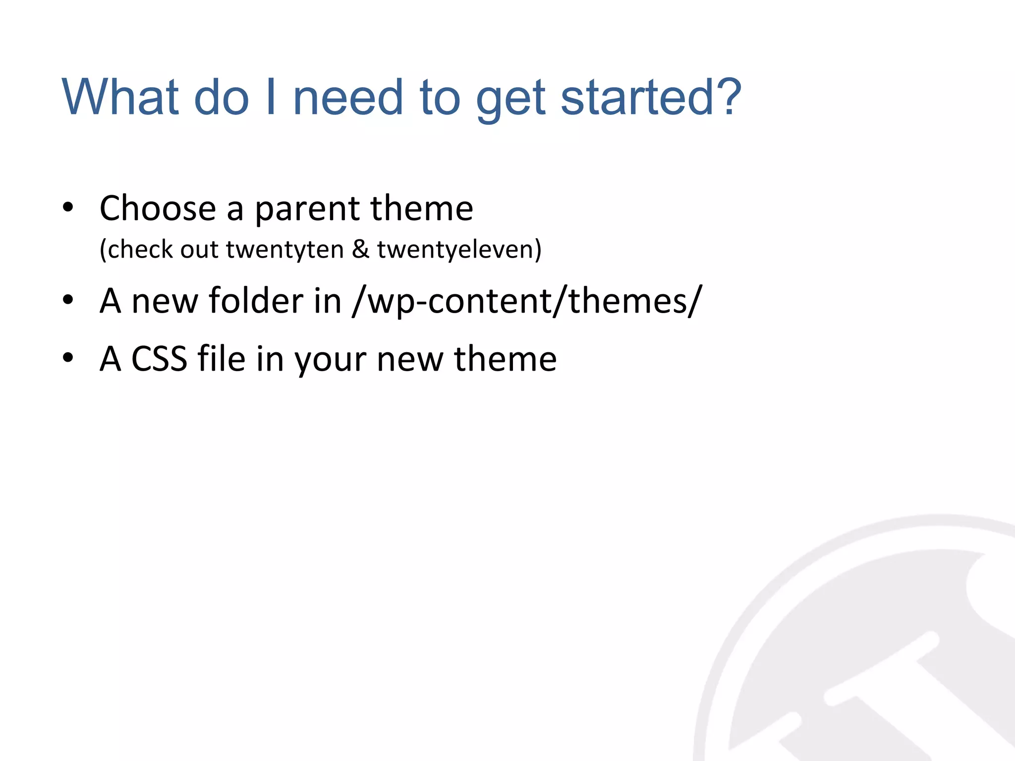 What do I need to get started? Choose a parent theme (check out twentyten & twentyeleven) A new folder in /wp-content/themes/ A CSS file in your new theme 