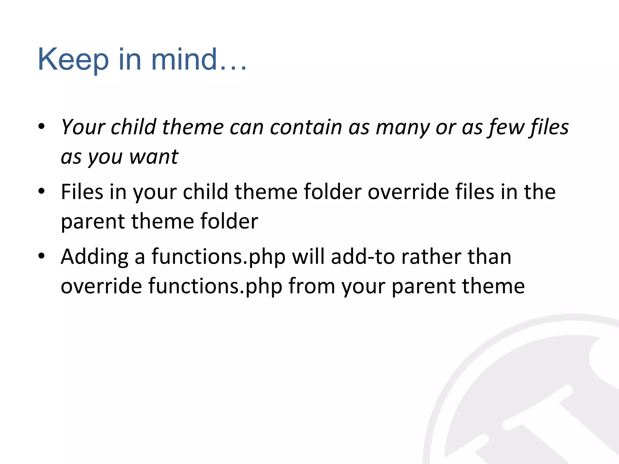 Keep in mind… Your child theme can contain as many or as few files as you want Files in your child theme folder override files in the parent theme folder Adding a functions.php will add-to rather than override functions.php from your parent theme 
