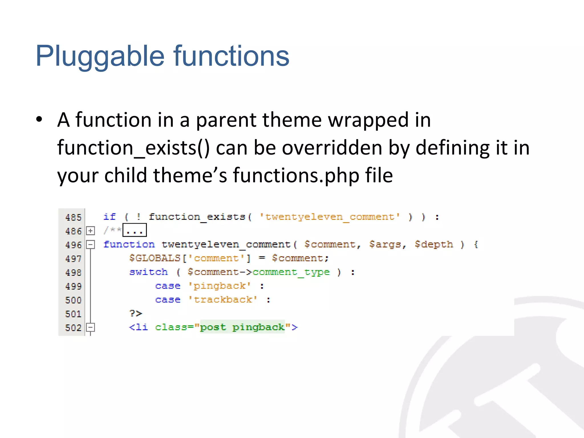 Pluggable functions A function in a parent theme wrapped in function_exists() can be overridden by defining it in your child theme’s functions.php file 