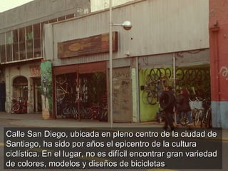 Calle San Diego, ubicada en pleno centro de la ciudad de
Santiago, ha sido por años el epicentro de la cultura
ciclística. En el lugar, no es difícil encontrar gran variedad
de colores, modelos y diseños de bicicletas.
                                       bicicletas
 