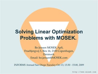 Solving Linear Optimization
 Problems with MOSEK.
                Bo Jensen MOSEK ApS,
        Fruebjergvej 3, Box 16, 2100 Copenhagen,
                        Denmark.
            Email: bo.jensen@MOSEK.com

INFORMS Annual San Diego Tuesday Oct 13, 13:30 - 15:00, 2009

                                                  http://www.mosek.com
 