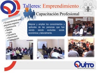 Talleres: Emprendimiento
Capacitación Profesional
Mejorar y ampliar los conocimientos y
aptitudes de las personas que han
venido siendo excluidas social,
económica y laboralmente.
 