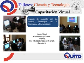 Talleres: Ciencia y Tecnología
Capacitación Virtual
Espacio de encuentro con las
Nuevas Tecnologías de la
Información y Comunicación.
•Centro Virtual
•Talleres de Capacitación
•Internet
•Red virtual de Centros de Desarrollo
Comunitario
 