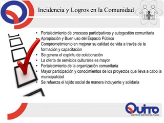 Incidencia y Logros en la Comunidad
• Fortalecimiento de procesos participativos y autogestión comunitaria
• Apropiación y Buen uso del Espacio Público
• Comprometimiento en mejorar su calidad de vida a través de la
formación y capacitación
• Se genera el espíritu de colaboración
• La oferta de servicios culturales es mayor
• Fortalecimiento de la organización comunitaria
• Mayor participación y conocimientos de los proyectos que lleva a cabo la
municipalidad
• Se refuerza el tejido social de manera incluyente y solidaria
 