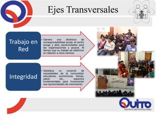 Ejes Transversales
• Genera una dinámica de
corresponsabilidad social, el centro
acoge y abre oportunidades para
las organizaciones y grupos. Al
tiempo que su trabajo es sistémico
en relación a otros centros.
Trabajo en
Red
• Satisface un conjunto de
necesidades de la comunidad:
educativas, económicas, físicas,
salud, etc., aspectos
fundamentales para incrementar
sus oportunidades de crecimiento.
Integridad
 
