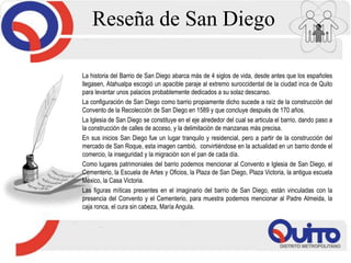 La historia del Barrio de San Diego abarca más de 4 siglos de vida, desde antes que los españoles
llegasen, Atahualpa escogió un apacible paraje al extremo suroccidental de la ciudad inca de Quito
para levantar unos palacios probablemente dedicados a su solaz descanso.
La configuración de San Diego como barrio propiamente dicho sucede a raíz de la construcción del
Convento de la Recolección de San Diego en 1589 y que concluye después de 170 años.
La Iglesia de San Diego se constituye en el eje alrededor del cual se articula el barrio, dando paso a
la construcción de calles de acceso, y la delimitación de manzanas más precisa.
En sus inicios San Diego fue un lugar tranquilo y residencial, pero a partir de la construcción del
mercado de San Roque, esta imagen cambió, convirtiéndose en la actualidad en un barrio donde el
comercio, la inseguridad y la migración son el pan de cada día.
Como lugares patrimoniales del barrio podemos mencionar al Convento e Iglesia de San Diego, el
Cementerio, la Escuela de Artes y Oficios, la Plaza de San Diego, Plaza Victoria, la antigua escuela
México, la Casa Victoria.
Las figuras míticas presentes en el imaginario del barrio de San Diego, están vinculadas con la
presencia del Convento y el Cementerio, para muestra podemos mencionar al Padre Almeida, la
caja ronca, el cura sin cabeza, María Angula.
Reseña de San Diego
 