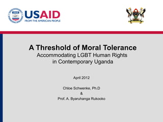 A Threshold of Moral Tolerance
Accommodating LGBT Human Rights
in Contemporary Uganda
April 2012
Chloe Schwenke, Ph.D
&
Prof. A. Byaruhanga Rukooko
 