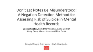 Don't Let Notes Be Misunderstood:
A Negation Detection Method for
Assessing Risk of Suicide in Mental
Health Records
George Gkotsis, Sumithra Velupillai, Anika Oellrich
Harry Dean, Maria Liakata and Rina Dutta
Biomedical Research Centre Nucleus – King’s College London
 