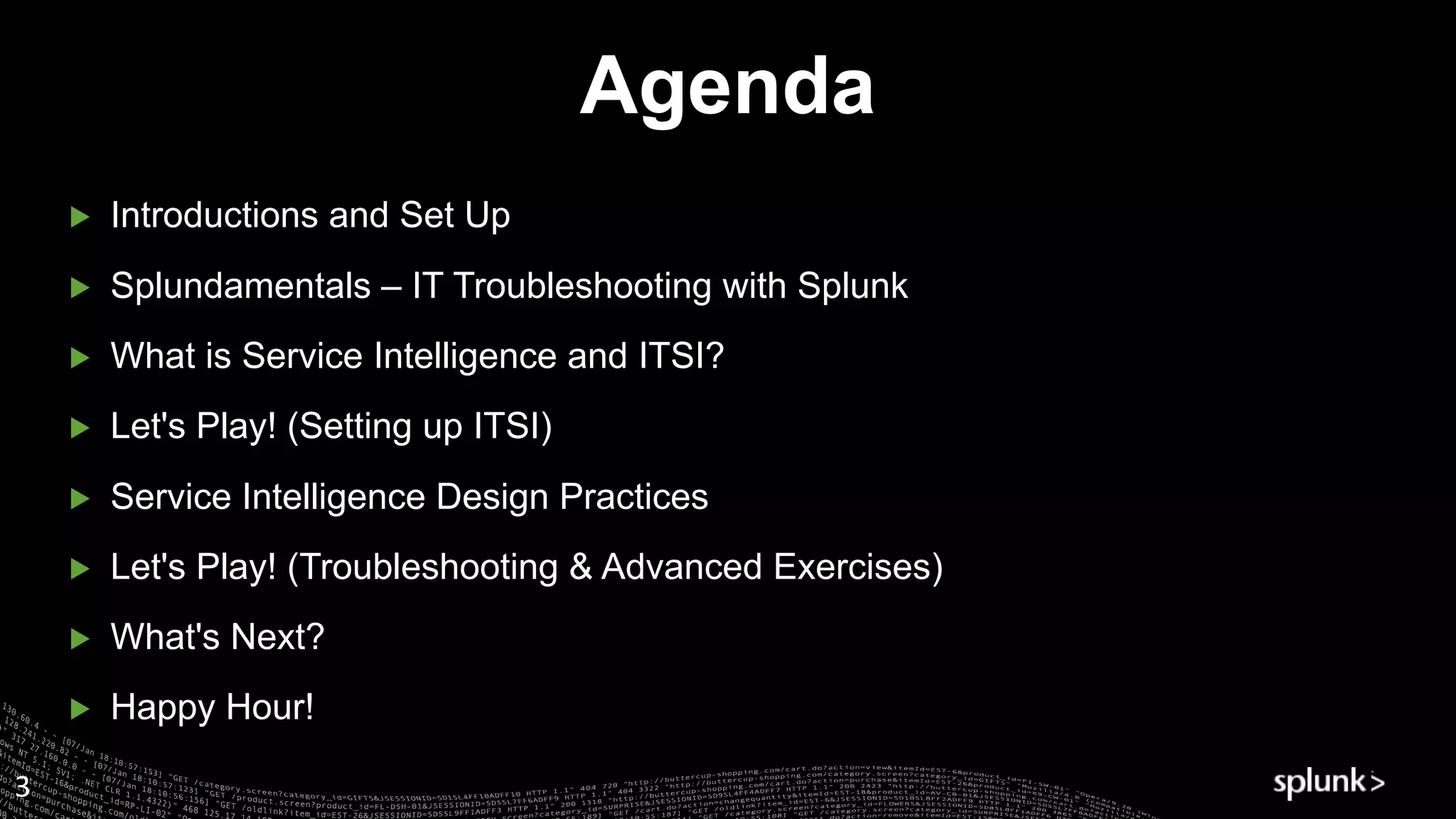 ▶ Introductions and Set Up
▶ Splundamentals – IT Troubleshooting with Splunk
▶ What is Service Intelligence and ITSI?
▶ Let's Play! (Setting up ITSI)
▶ Service Intelligence Design Practices
▶ Let's Play! (Troubleshooting & Advanced Exercises)
▶ What's Next?
▶ Happy Hour!
Agenda
3
 