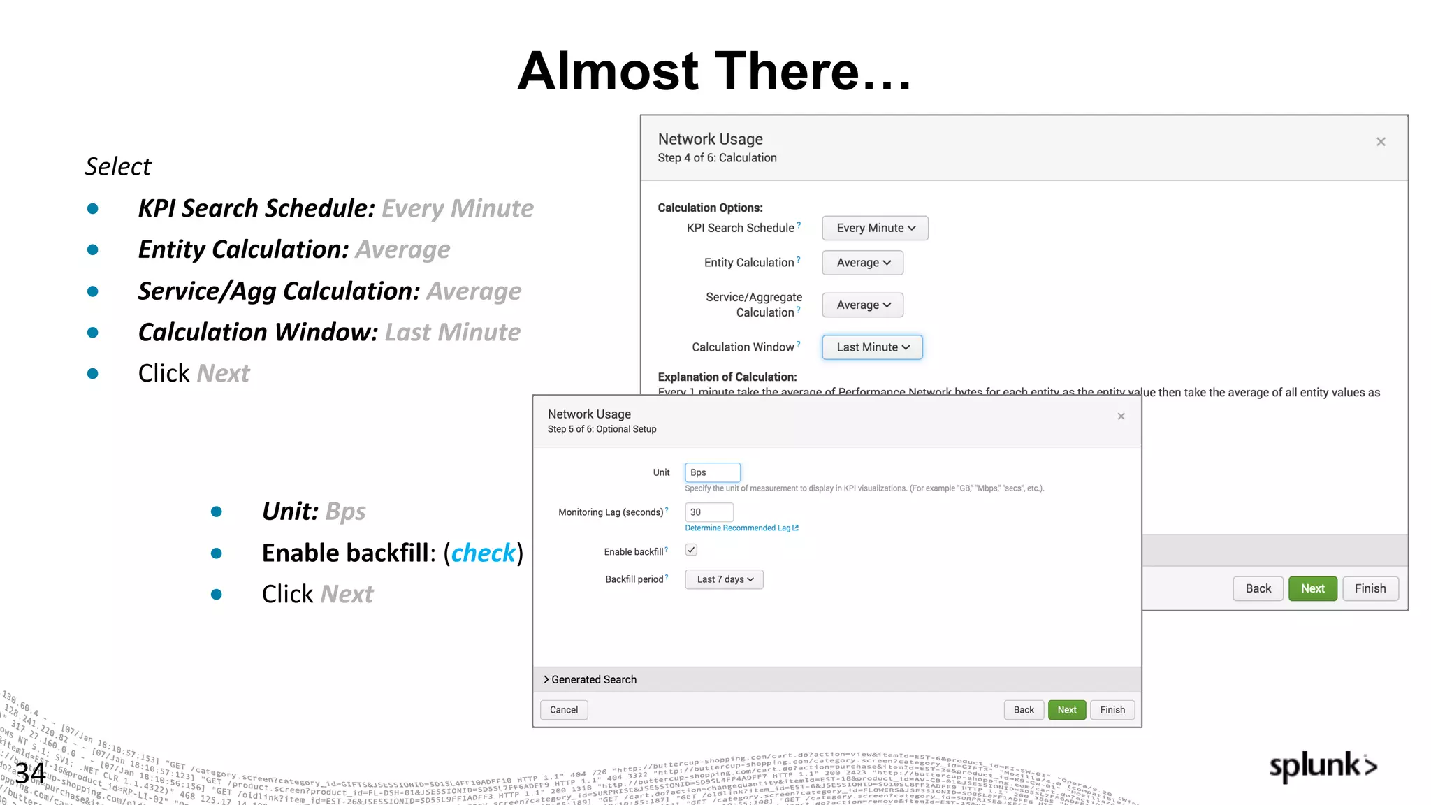 Almost There…
34
Select
● KPI	Search	Schedule:	Every	Minute	
● Entity	Calculation:	Average
● Service/Agg	Calculation:	Average
● Calculation	Window:	Last	Minute
● Click Next	
● Unit:	Bps
● Enable	backfill:	(check)
● Click Next
 