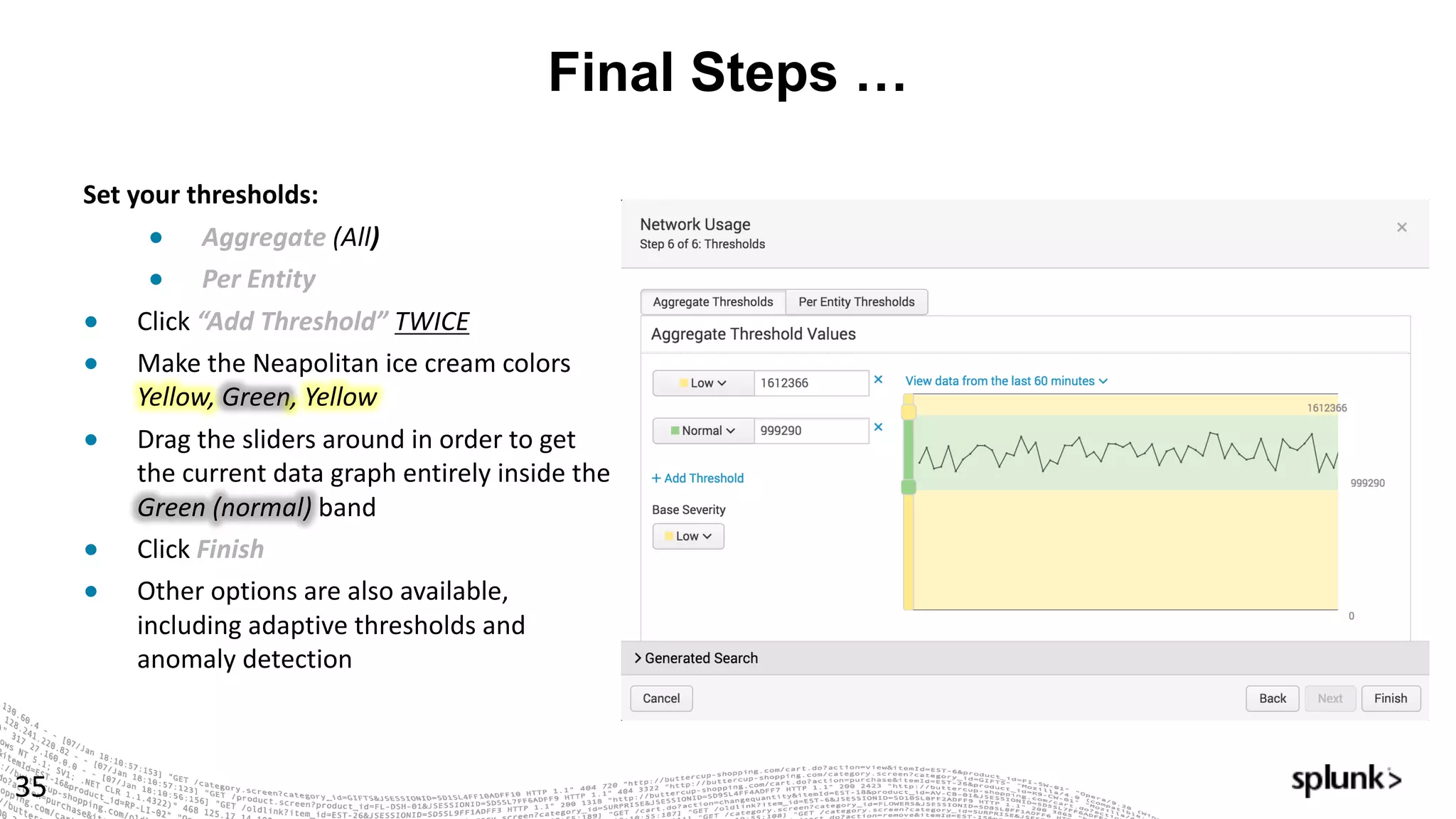 Final Steps …
35
Set	your	thresholds:	
● Aggregate	(All)	
● Per	Entity		
● Click “Add	Threshold”	TWICE
● Make	the	Neapolitan	ice	cream	colors	
Yellow,	Green,	Yellow
● Drag	the	sliders	around	in	order	to	get	
the	current	data	graph	entirely	inside	the	
Green	(normal) band
● Click Finish
● Other	options	are	also	available,	
including	adaptive	thresholds	and	
anomaly	detection
 