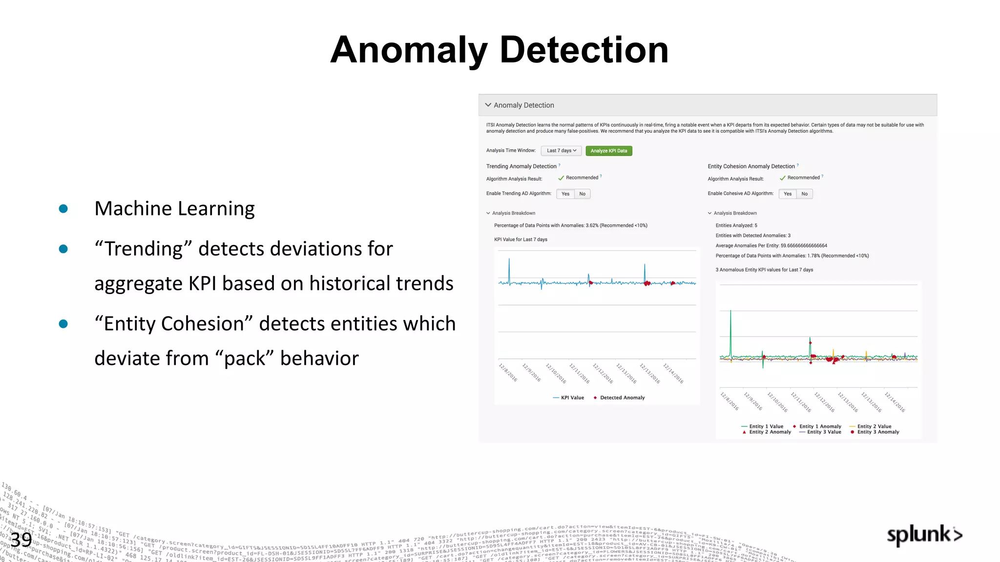 Anomaly Detection
39
● Machine	Learning
● “Trending”	detects	deviations	for	
aggregate	KPI	based	on	historical	trends
● “Entity	Cohesion”	detects	entities	which	
deviate	from	“pack”	behavior
 