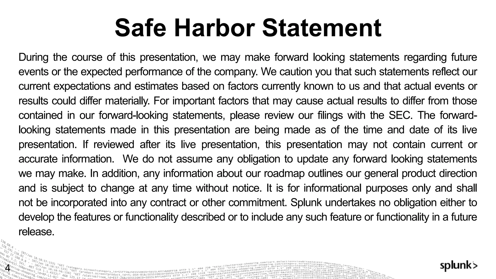 Safe Harbor Statement
4
During the course of this presentation, we may make forward looking statements regarding future
events or the expected performance of the company. We caution you that such statements reflect our
current expectations and estimates based on factors currently known to us and that actual events or
results could differ materially. For important factors that may cause actual results to differ from those
contained in our forward-looking statements, please review our filings with the SEC. The forward-
looking statements made in this presentation are being made as of the time and date of its live
presentation. If reviewed after its live presentation, this presentation may not contain current or
accurate information. We do not assume any obligation to update any forward looking statements
we may make. In addition, any information about our roadmap outlines our general product direction
and is subject to change at any time without notice. It is for informational purposes only and shall
not be incorporated into any contract or other commitment. Splunk undertakes no obligation either to
develop the features or functionality described or to include any such feature or functionality in a future
release.
 