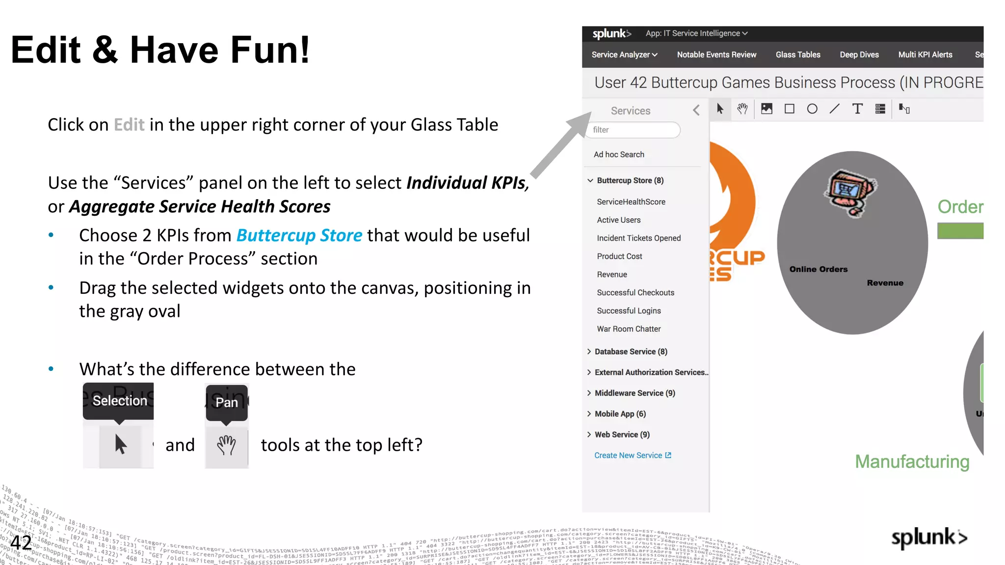 Edit & Have Fun!
42
Click	on	Edit in	the	upper	right	corner	of	your	Glass	Table
Use	the	“Services”	panel	on	the	left	to	select	Individual	KPIs,	
or Aggregate	Service	Health	Scores
• Choose	2	KPIs	from	Buttercup	Store that	would	be	useful	
in	the	“Order	Process”	section
• Drag	the	selected	widgets	onto	the	canvas,	positioning	in	
the	gray	oval
• What’s	the	difference	between	the
and tools	at	the	top	left?
 