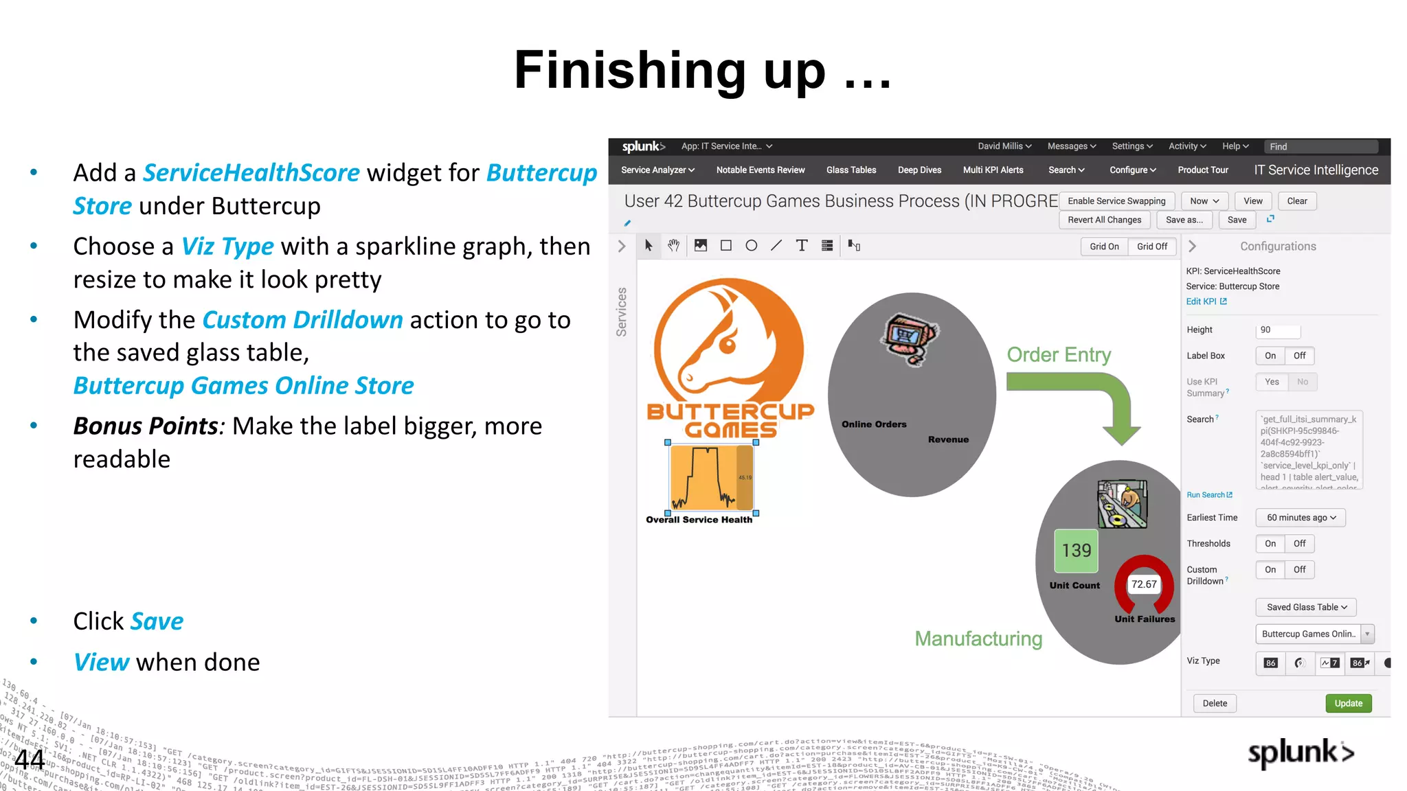 Finishing up …
44
• Add	a	ServiceHealthScore widget	for	Buttercup	
Store	under	Buttercup
• Choose	a	Viz	Type	with	a	sparkline	graph,	then	
resize	to	make	it	look	pretty
• Modify	the	Custom	Drilldown	action	to	go	to	
the	saved	glass	table,	
Buttercup	Games	Online	Store
• Bonus	Points:	Make	the	label	bigger,	more	
readable
• Click Save
• View when	done
 