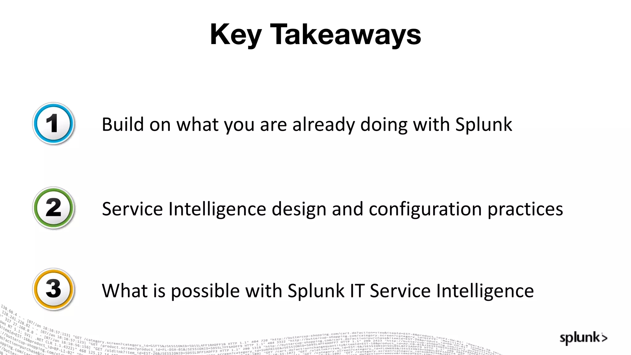 Key Takeaways
Build	on	what	you	are	already	doing	with	Splunk
Service	Intelligence	design	and	configuration	practices
What	is	possible	with	Splunk IT	Service	Intelligence
 