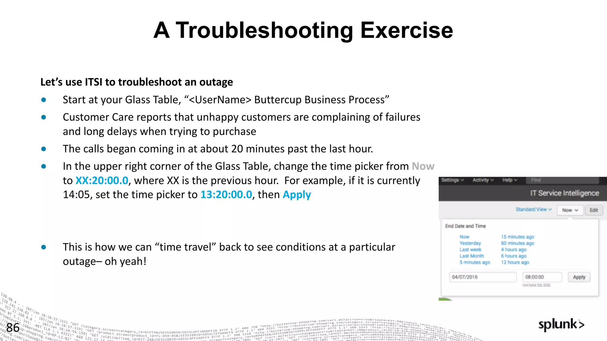 A Troubleshooting Exercise
86
Let’s	use	ITSI	to	troubleshoot	an	outage	
● Start	at	your	Glass	Table,	“<UserName>	Buttercup	Business	Process”
● Customer	Care	reports	that	unhappy	customers	are	complaining	of	failures	
and	long	delays	when	trying	to	purchase
● The	calls	began	coming	in	at	about	20	minutes	past	the	last	hour.
● In	the	upper	right	corner	of	the	Glass	Table,	change	the	time	picker	from	Now
to	XX:20:00.0,	where	XX	is	the	previous	hour.		For	example,	if	it	is	currently	
14:05,	set	the	time	picker	to	13:20:00.0,	then	Apply
● This	is	how	we	can	“time	travel”	back	to	see	conditions	at	a	particular	
outage– oh	yeah!
 