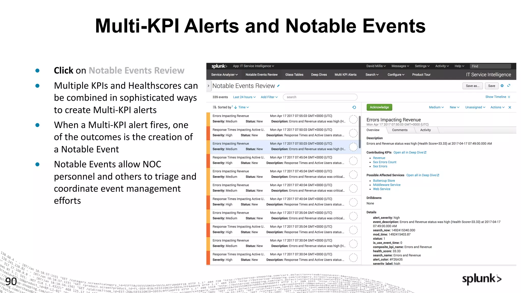 Multi-KPI Alerts and Notable Events
90
● Click on	Notable	Events	Review
● Multiple	KPIs	and	Healthscores	can	
be	combined	in	sophisticated	ways	
to	create	Multi-KPI	alerts
● When	a	Multi-KPI	alert	fires,	one	
of	the	outcomes	is	the	creation	of	
a	Notable	Event
● Notable	Events	allow	NOC	
personnel	and	others	to	triage	and	
coordinate	event	management	
efforts
 