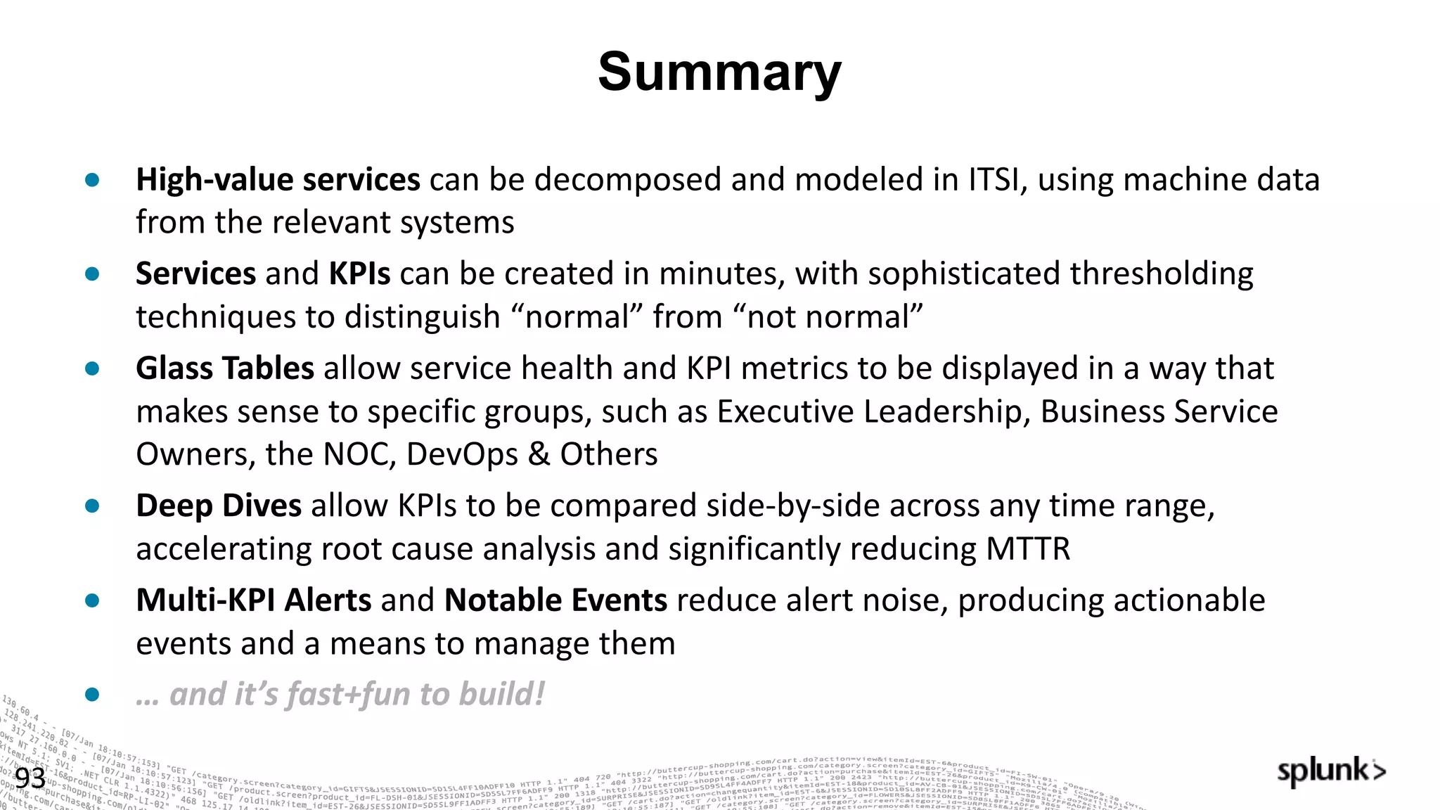 Summary
93
● High-value	services	can	be	decomposed	and	modeled	in	ITSI,	using	machine	data	
from	the	relevant	systems
● Services and	KPIs can	be	created	in	minutes,	with	sophisticated	thresholding	
techniques	to	distinguish	“normal”	from	“not	normal”
● Glass	Tables	allow	service	health	and	KPI	metrics	to	be	displayed	in	a	way	that	
makes	sense	to	specific	groups,	such	as	Executive	Leadership,	Business	Service	
Owners,	the	NOC,	DevOps	&	Others
● Deep	Dives	allow	KPIs	to	be	compared	side-by-side	across	any	time	range,	
accelerating	root	cause	analysis	and	significantly	reducing	MTTR
● Multi-KPI	Alerts	and	Notable	Events	reduce	alert	noise,	producing	actionable	
events	and	a	means	to	manage	them
● …	and	it’s	fast+fun to	build!
 